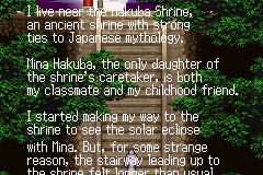 I live near the Hakuba Shrine, an ancient Shrine with strong ties to Japanese mythology. Mina Hakuba, the only daughter of the shrine's care take is both my classmate and childhood friend. I started making my way to the shrine to see the solar eclipse with Mina. But, for some strange reason, the stairway leading up to ...